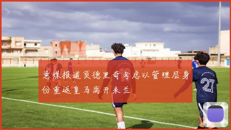 意媒报道莫德里奇考虑以管理层身份重返皇马离开米兰