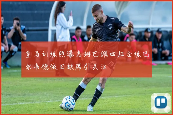 皇马训练照曝光姆巴佩回归合练巴尔韦德依旧缺席引关注