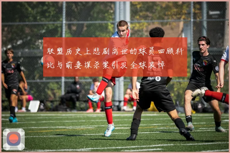 联盟历史上悲剧离世的球员回顾科比与前妻谋杀案引发全球哀悼