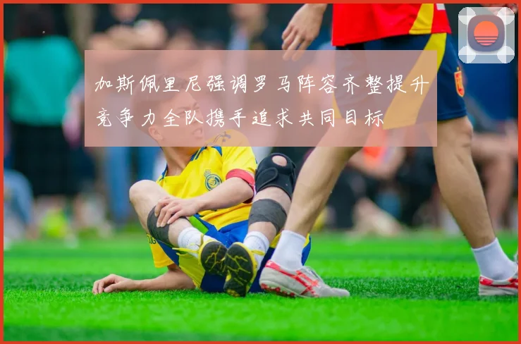 加斯佩里尼强调罗马阵容齐整提升竞争力全队携手追求共同目标