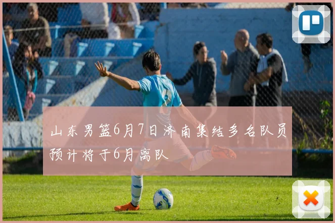 山东男篮6月7日济南集结多名队员预计将于6月离队