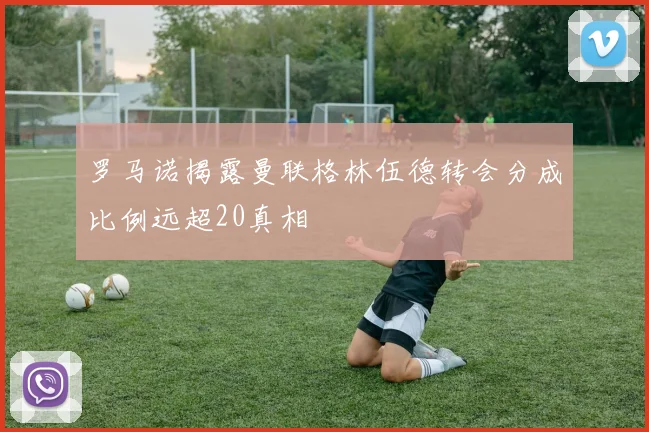 罗马诺揭露曼联格林伍德转会分成比例远超20真相