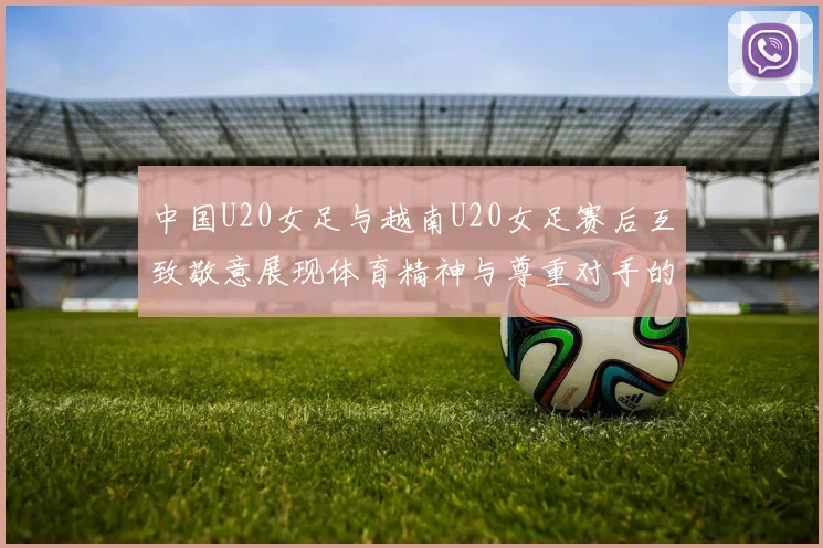 中国U20女足与越南U20女足赛后互致敬意展现体育精神与尊重对手的风范